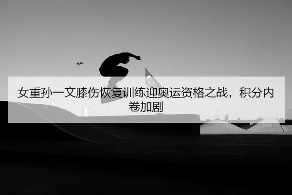 女重孙一文膝伤恢复训练迎奥运资格之战，积分内卷加剧